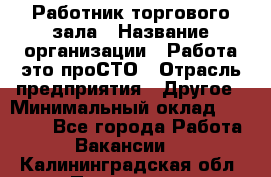 Работник торгового зала › Название организации ­ Работа-это проСТО › Отрасль предприятия ­ Другое › Минимальный оклад ­ 22 700 - Все города Работа » Вакансии   . Калининградская обл.,Приморск г.